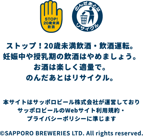 ストップ! 20歳未満飲酒・飲酒運転。妊娠中や授乳期の飲酒はやめましょう。お酒は楽しく適量で。のんだあとはリサイクル。本サイトはサッポロビール株式会社が運営しておりサッポロビールのWebサイト利用規約・プライバシーポリシーに準じますOSAPPORO BREWERIES LTD. All rights reserved.