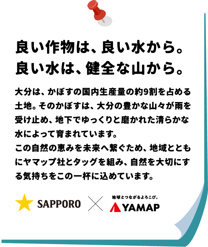 良い作物は、良い水から。良い水は、健全な山から。大分は、かぼすの国内生産量の約9割を占める土地。 そのかぼすは、 大分の豊かな山々が雨を受け止め、地下でゆっくりと磨かれた清らかな水によって育まれています。この自然の恵みを未来へ繋ぐため、地域とともにヤマップ社とタッグを組み、自然を大切にする気持ちをこの一杯に込めています。