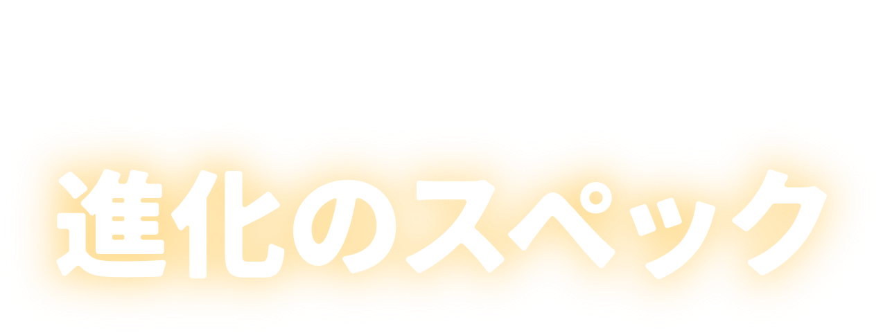 皆様の声で理想をさらに研ぎ澄ませた進化のスペック